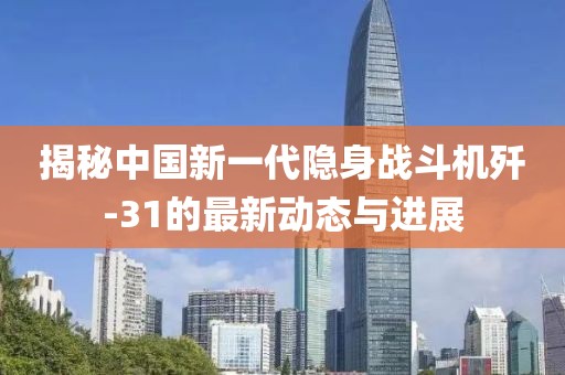 揭秘中国新一代隐身战斗机歼-31的最新动态与进展