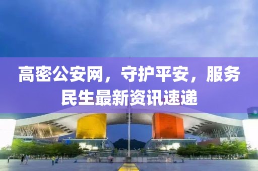 高密公安网，守护平安，服务民生最新资讯速递