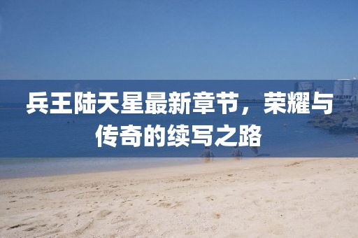 兵王陆天星最新章节，荣耀与传奇的续写之路