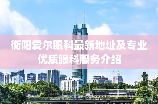 衡阳爱尔眼科最新地址及专业优质眼科服务介绍