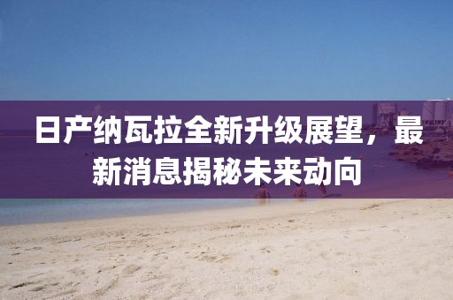 日产纳瓦拉全新升级展望，最新消息揭秘未来动向