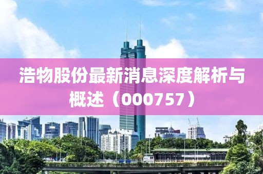 浩物股份最新消息深度解析与概述（000757）