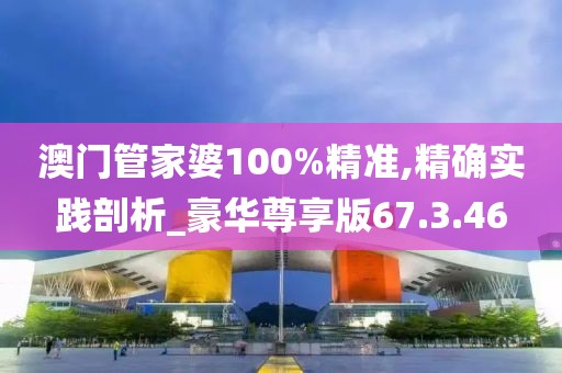 澳门管家婆100%精准,精确实践剖析_豪华尊享版67.3.46