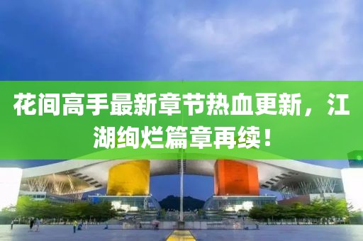 花间高手最新章节热血更新，江湖绚烂篇章再续！