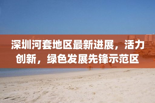 深圳河套地区最新进展，活力创新，绿色发展先锋示范区