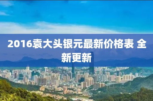 2016袁大头银元最新价格表 全新更新