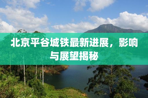 北京平谷城铁最新进展，影响与展望揭秘