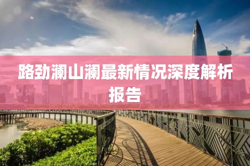 路劲澜山澜最新情况深度解析报告