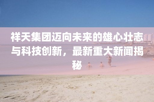 祥天集团迈向未来的雄心壮志与科技创新，最新重大新闻揭秘