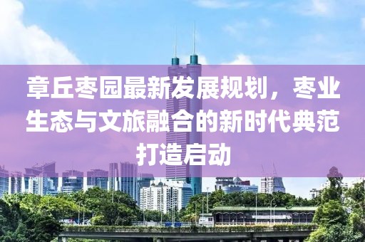 章丘枣园最新发展规划，枣业生态与文旅融合的新时代典范打造启动
