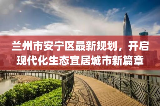 兰州市安宁区最新规划，开启现代化生态宜居城市新篇章