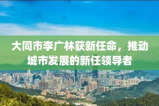 大同市李广林获新任命，推动城市发展的新任领导者