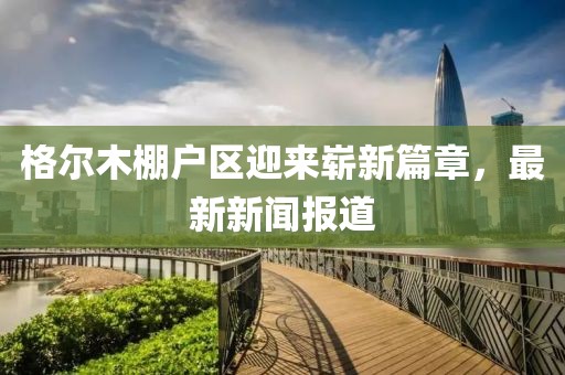 格尔木棚户区迎来崭新篇章，最新新闻报道
