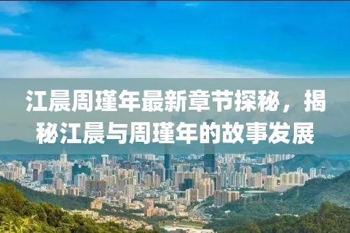 江晨周瑾年最新章节探秘，揭秘江晨与周瑾年的故事发展