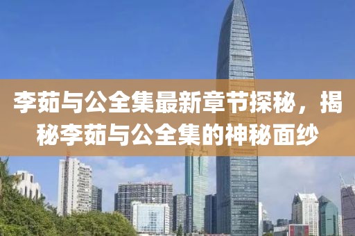李茹与公全集最新章节探秘，揭秘李茹与公全集的神秘面纱
