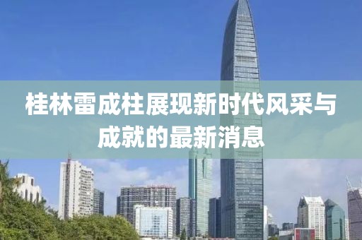 桂林雷成柱展现新时代风采与成就的最新消息