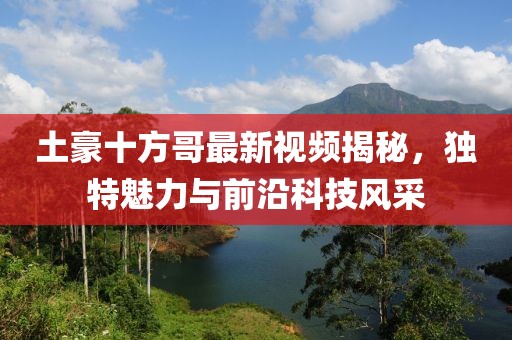 土豪十方哥最新视频揭秘，独特魅力与前沿科技风采