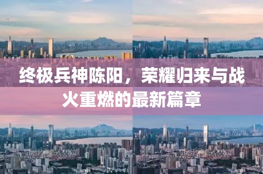 终极兵神陈阳，荣耀归来与战火重燃的最新篇章