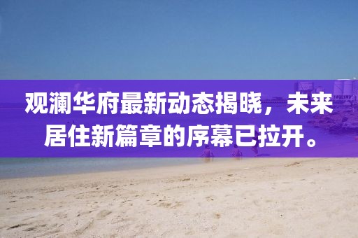 观澜华府最新动态揭晓，未来居住新篇章的序幕已拉开。