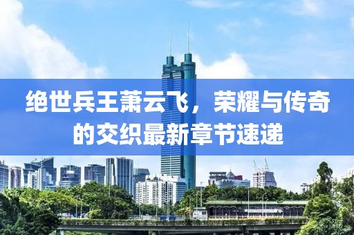 绝世兵王萧云飞，荣耀与传奇的交织最新章节速递