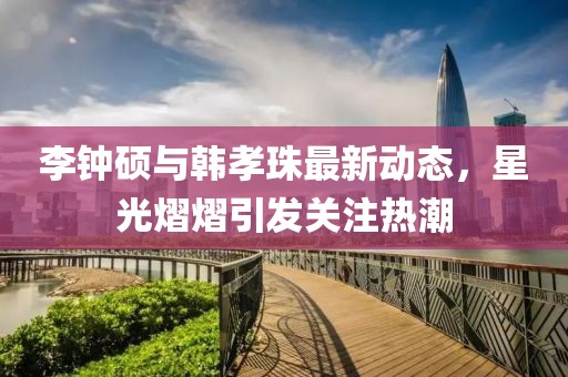李钟硕与韩孝珠最新动态，星光熠熠引发关注热潮