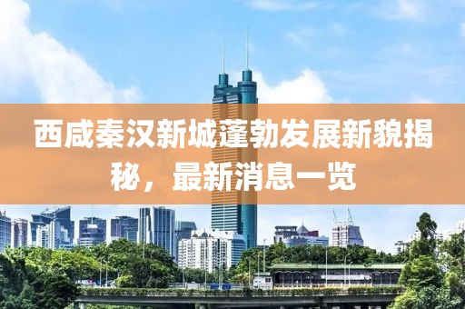 西咸秦汉新城蓬勃发展新貌揭秘，最新消息一览
