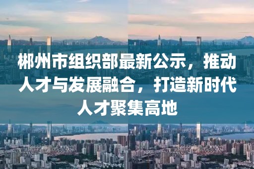 郴州市组织部最新公示，推动人才与发展融合，打造新时代人才聚集高地