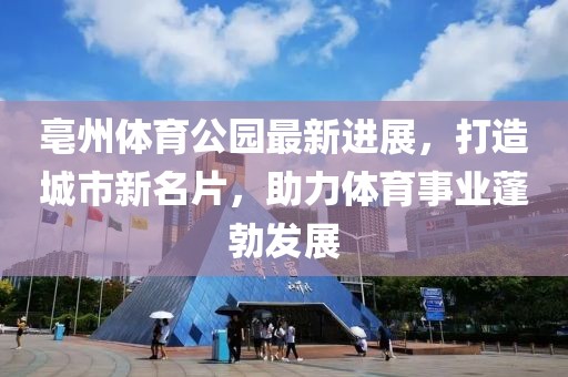 亳州体育公园最新进展，打造城市新名片，助力体育事业蓬勃发展
