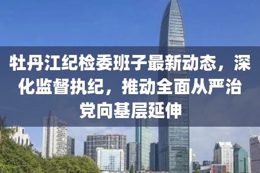 牡丹江纪检委班子最新动态，深化监督执纪，推动全面从严治党向基层延伸