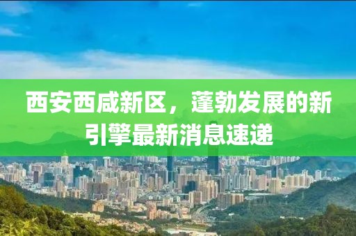 西安西咸新区，蓬勃发展的新引擎最新消息速递