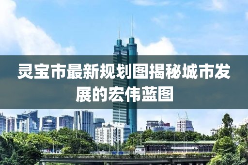 灵宝市最新规划图揭秘城市发展的宏伟蓝图