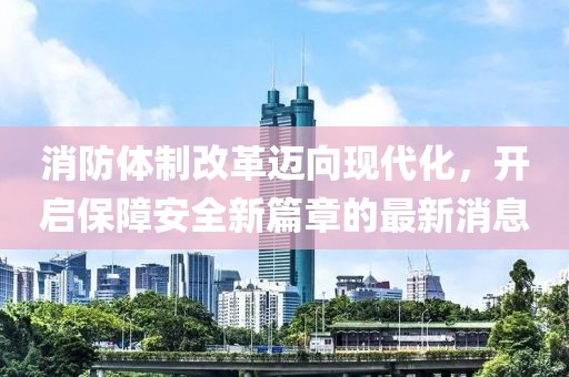 消防体制改革迈向现代化，开启保障安全新篇章的最新消息