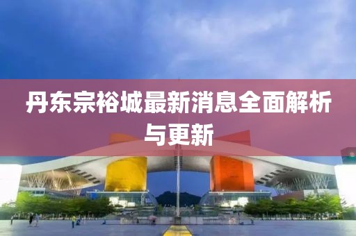 丹东宗裕城最新消息全面解析与更新