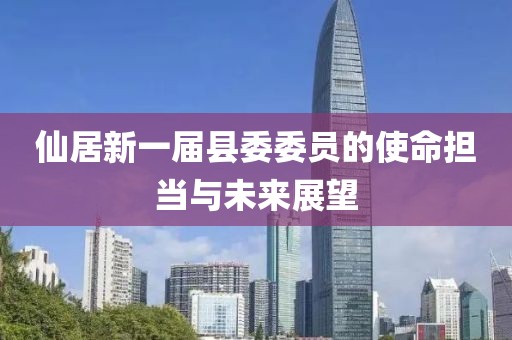 仙居新一届县委委员的使命担当与未来展望