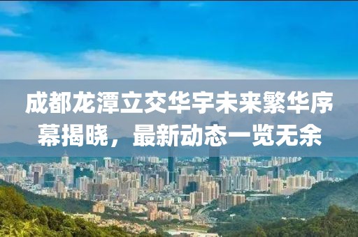 成都龙潭立交华宇未来繁华序幕揭晓，最新动态一览无余