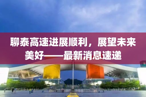 聊泰高速进展顺利，展望未来美好——最新消息速递