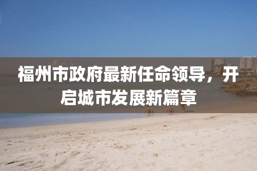 福州市政府最新任命领导，开启城市发展新篇章