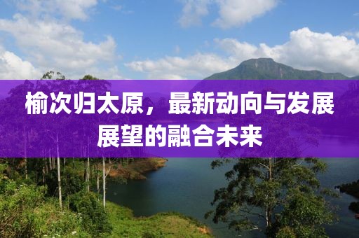 榆次归太原，最新动向与发展展望的融合未来