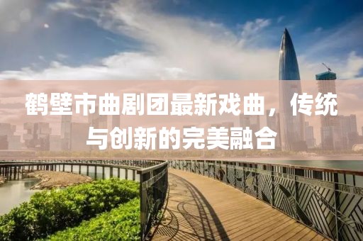鹤壁市曲剧团最新戏曲，传统与创新的完美融合