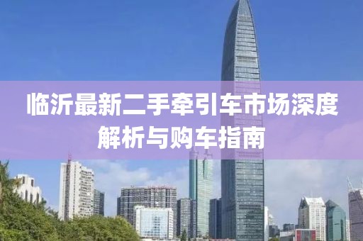 临沂最新二手牵引车市场深度解析与购车指南