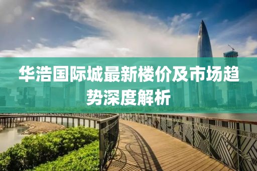 华浩国际城最新楼价及市场趋势深度解析