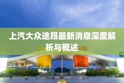 上汽大众途昂最新消息深度解析与概述
