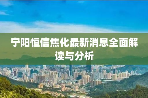 宁阳恒信焦化最新消息全面解读与分析