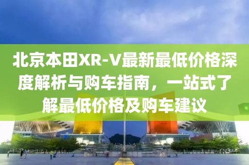北京本田XR-V最新最低价格深度解析与购车指南，一站式了解最低价格及购车建议