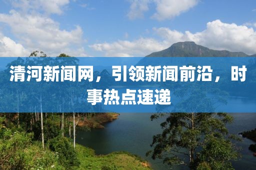 清河新闻网，引领新闻前沿，时事热点速递