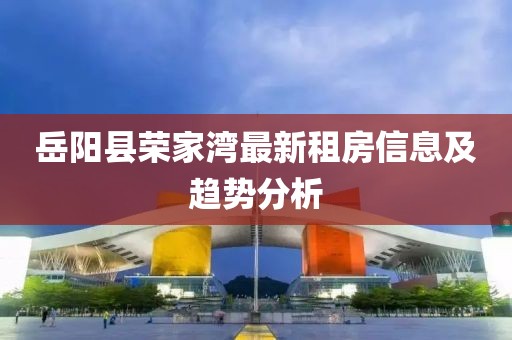 岳阳县荣家湾最新租房信息及趋势分析