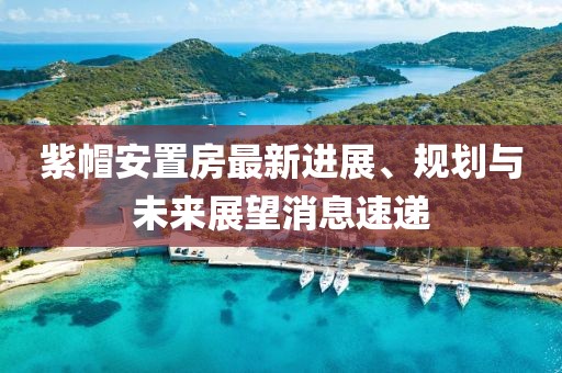 紫帽安置房最新进展、规划与未来展望消息速递