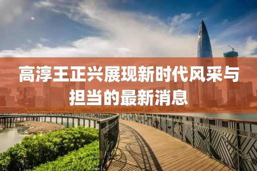 高淳王正兴展现新时代风采与担当的最新消息