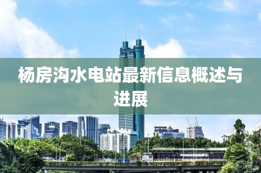 杨房沟水电站最新信息概述与进展