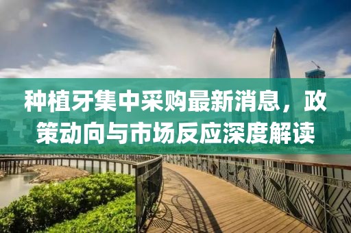 种植牙集中采购最新消息，政策动向与市场反应深度解读